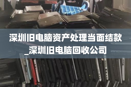 深圳旧电脑资产处理当面结款_深圳旧电脑回收公司