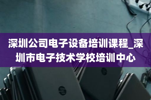 深圳公司电子设备培训课程_深圳市电子技术学校培训中心