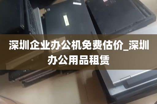 深圳企业办公机免费估价_深圳办公用品租赁