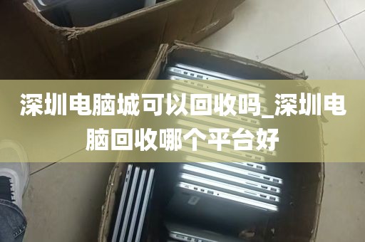 深圳电脑城可以回收吗_深圳电脑回收哪个平台好