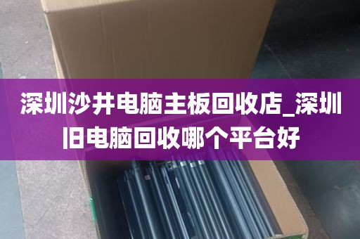 深圳沙井电脑主板回收店_深圳旧电脑回收哪个平台好