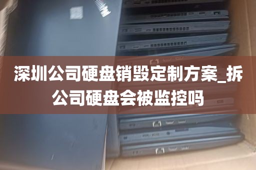 深圳公司硬盘销毁定制方案_拆公司硬盘会被监控吗