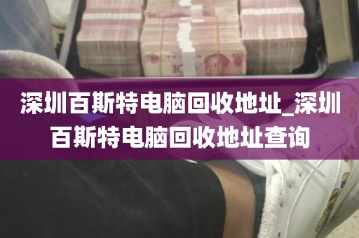 深圳百斯特电脑回收地址_深圳百斯特电脑回收地址查询