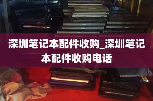 深圳笔记本配件收购_深圳笔记本配件收购电话