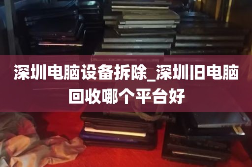 深圳电脑设备拆除_深圳旧电脑回收哪个平台好