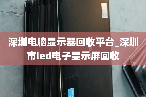 深圳电脑显示器回收平台_深圳市led电子显示屏回收