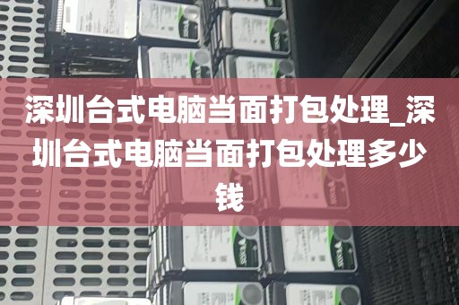 深圳台式电脑当面打包处理_深圳台式电脑当面打包处理多少钱