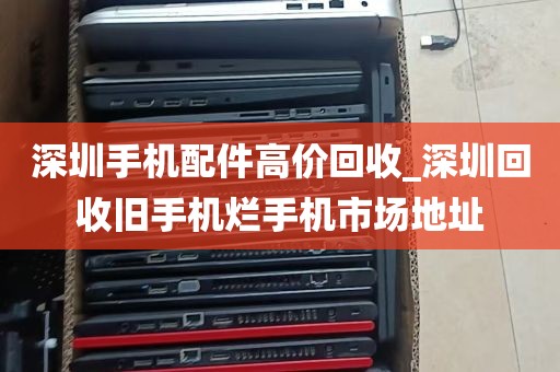 深圳手机配件高价回收_深圳回收旧手机烂手机市场地址