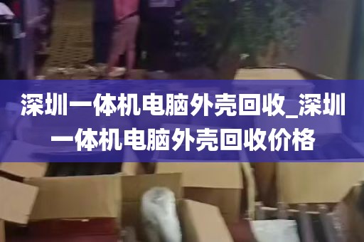 深圳一体机电脑外壳回收_深圳一体机电脑外壳回收价格