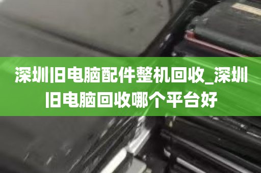 深圳旧电脑配件整机回收_深圳旧电脑回收哪个平台好