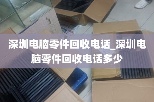 深圳电脑零件回收电话_深圳电脑零件回收电话多少