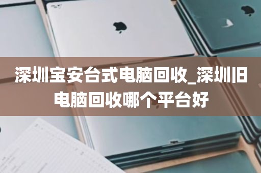 深圳宝安台式电脑回收_深圳旧电脑回收哪个平台好