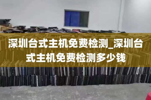 深圳台式主机免费检测_深圳台式主机免费检测多少钱