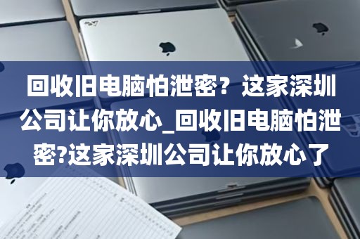 回收旧电脑怕泄密？这家深圳公司让你放心_回收旧电脑怕泄密?这家深圳公司让你放心了