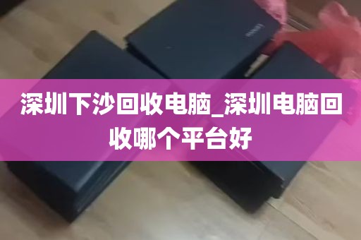 深圳下沙回收电脑_深圳电脑回收哪个平台好