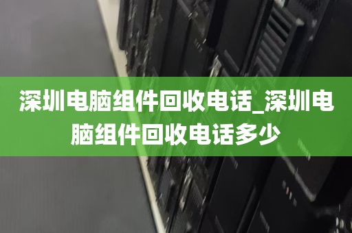 深圳电脑组件回收电话_深圳电脑组件回收电话多少
