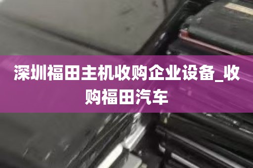 深圳福田主机收购企业设备_收购福田汽车