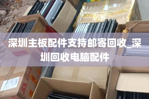 深圳主板配件支持邮寄回收_深圳回收电脑配件