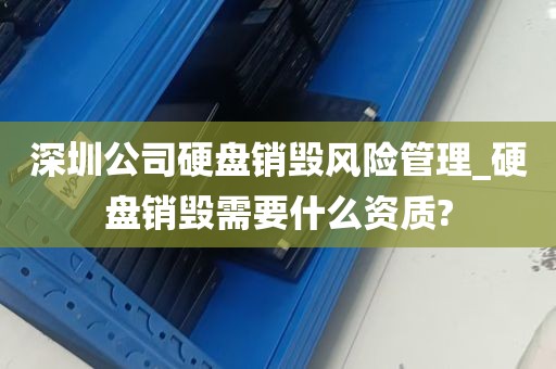 深圳公司硬盘销毁风险管理_硬盘销毁需要什么资质?