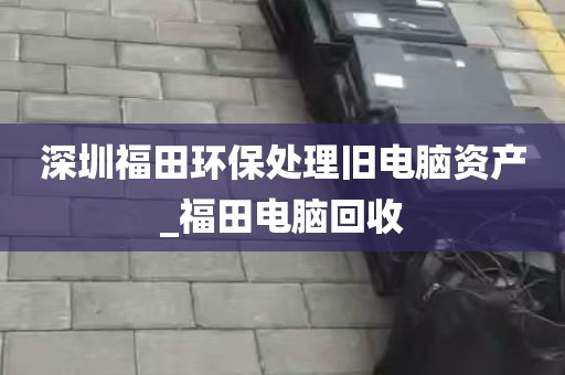 深圳福田环保处理旧电脑资产_福田电脑回收