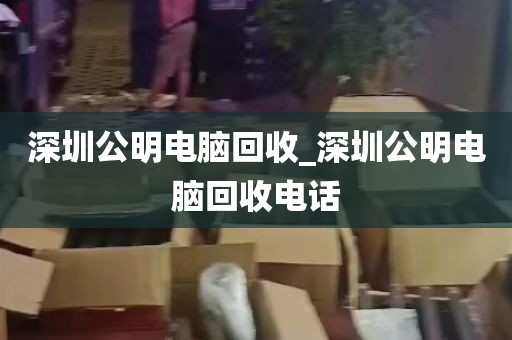 深圳公明电脑回收_深圳公明电脑回收电话