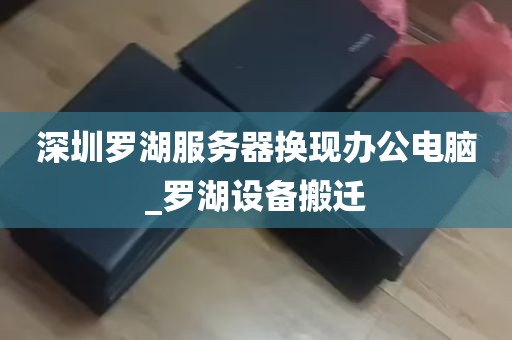 深圳罗湖服务器换现办公电脑_罗湖设备搬迁
