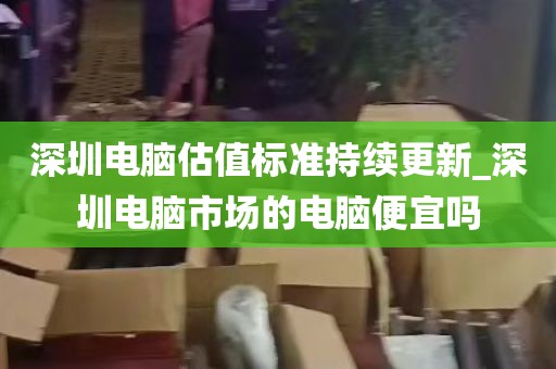 深圳电脑估值标准持续更新_深圳电脑市场的电脑便宜吗