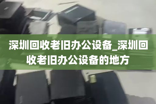 深圳回收老旧办公设备_深圳回收老旧办公设备的地方