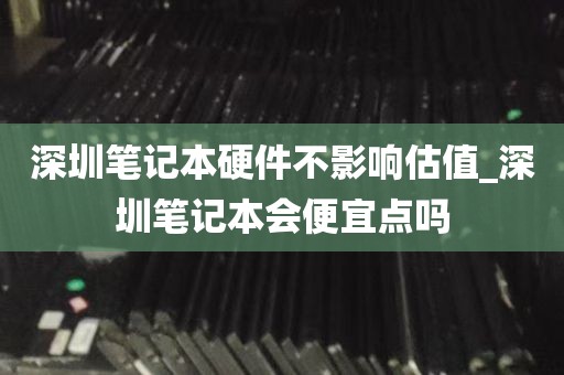 深圳笔记本硬件不影响估值_深圳笔记本会便宜点吗