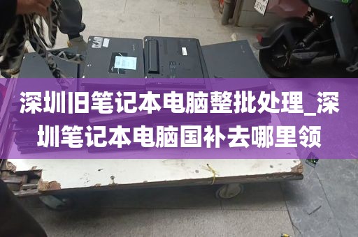 深圳旧笔记本电脑整批处理_深圳笔记本电脑国补去哪里领