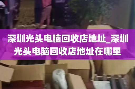 深圳光头电脑回收店地址_深圳光头电脑回收店地址在哪里