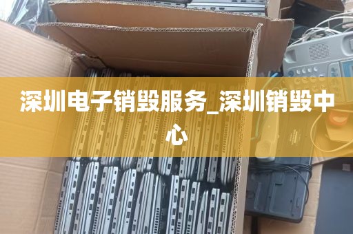 深圳电子销毁服务_深圳销毁中心
