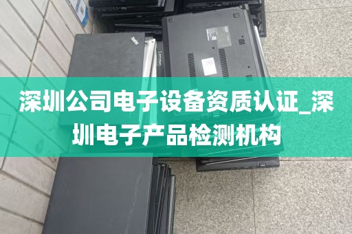 深圳公司电子设备资质认证_深圳电子产品检测机构