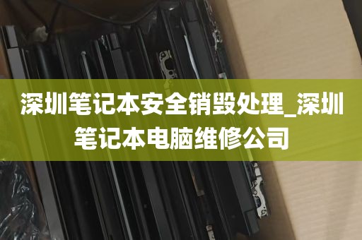 深圳笔记本安全销毁处理_深圳笔记本电脑维修公司