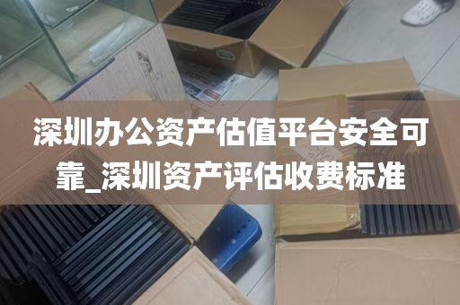 深圳办公资产估值平台安全可靠_深圳资产评估收费标准