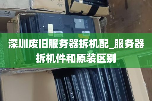 深圳废旧服务器拆机配_服务器拆机件和原装区别