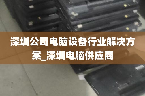 深圳公司电脑设备行业解决方案_深圳电脑供应商