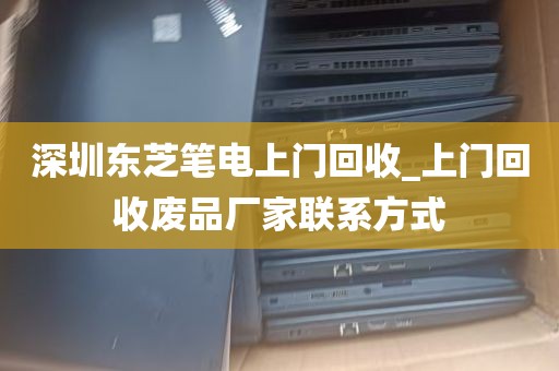 深圳东芝笔电上门回收_上门回收废品厂家联系方式