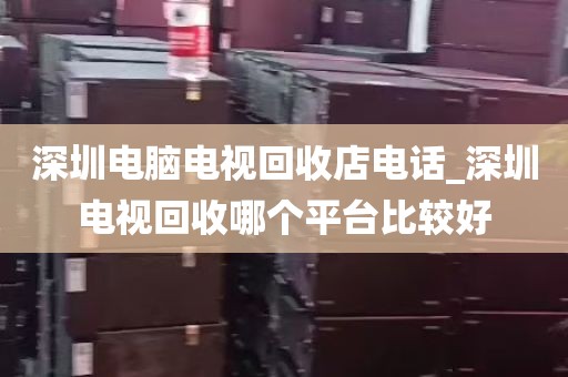 深圳电脑电视回收店电话_深圳电视回收哪个平台比较好