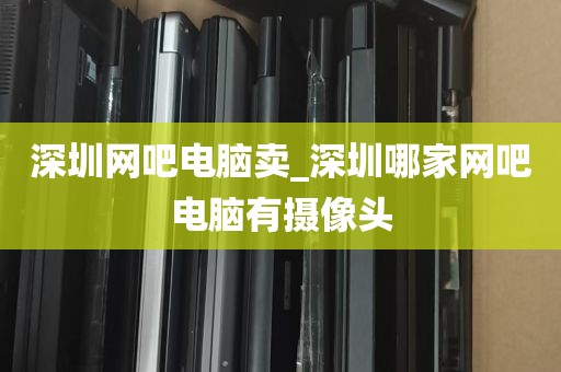深圳网吧电脑卖_深圳哪家网吧电脑有摄像头