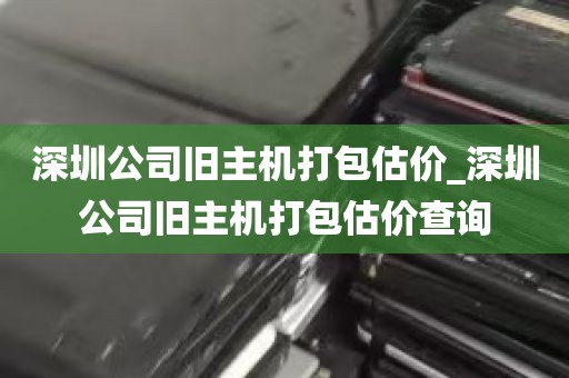 深圳公司旧主机打包估价_深圳公司旧主机打包估价查询