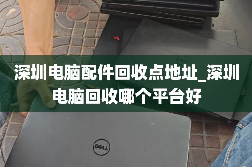 深圳电脑配件回收点地址_深圳电脑回收哪个平台好