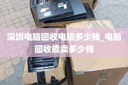 深圳电脑回收电脑多少钱_电脑回收能卖多少钱