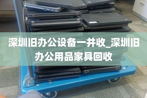 深圳旧办公设备一并收_深圳旧办公用品家具回收