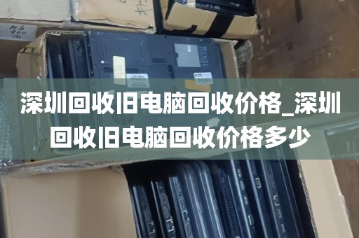 深圳回收旧电脑回收价格_深圳回收旧电脑回收价格多少