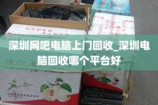 深圳网吧电脑上门回收_深圳电脑回收哪个平台好