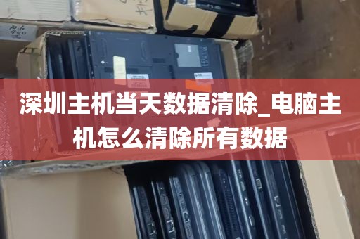 深圳主机当天数据清除_电脑主机怎么清除所有数据