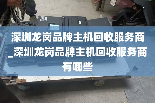 深圳龙岗品牌主机回收服务商_深圳龙岗品牌主机回收服务商有哪些