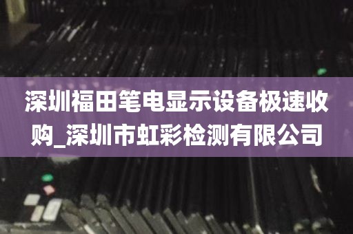 深圳福田笔电显示设备极速收购_深圳市虹彩检测有限公司