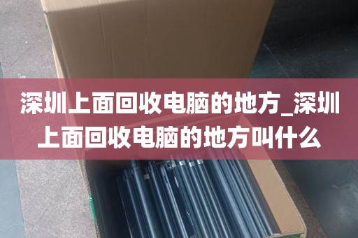 深圳上面回收电脑的地方_深圳上面回收电脑的地方叫什么